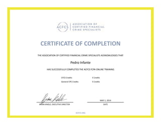 CERTIFICATE OF COMPLETION
HAS SUCCESSFULLY COMPLETED THE ACFCS FCPA ONLINE TRAINING
Pedro Infante
THE ASSOCIATION OF CERTIFIED FINANCIAL CRIME SPECIALISTS ACKNOWLEDGES THAT
BRIAN KINDLE, EXECUTIVE DIRECTOR DATE
MAY 1, 2014
ACFCS.ORG
CFCS Credits 5 Credits
General CPE Credits 5 Credits
 