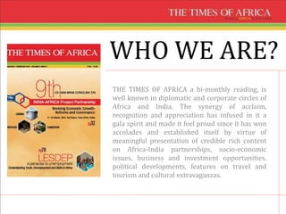 WHO WE ARE?
THE TIMES OF AFRICA a bi-monthly reading, is
well known in diplomatic and corporate circles of
Africa and India. The synergy of acclaim,
recognition and appreciation has infused in it a
gala spirit and made it feel proud since it has won
accolades and established itself by virtue of
meaningful presentation of credible rich content
on Africa-India partnerships, socio-economic
issues, business and investment opportunities,
political developments, features on travel and
tourism and cultural extravaganzas.
 