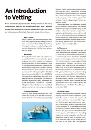 18
What is Vetting
Vetting is defined as a careful examination or evalu-
ation. In the shipping industry, vetting has come to
mean an assessment of all available information by
oil companies, to determine with due diligence the
operational standards of individual vessel operators
and their vessels.
Why Vetting
An operation that is not vetted is an unknown and
unquantifiable risk. Oil companies therefore operate
a rigorous ship-vetting programme. They assess
vessels for suitability for business,based on a range
of criteria including management standards, fleet
profile,crewing policy, terminal feedback and lastly
their own inspection reports combined with those
shared across the industry through the OCIMF (Oil
Companies International Marine Forum) SIRE (Ship
Information Reporting Exchange) system.This forms
a key parameter in measuring the effectiveness of
a shipping organisation’s safety, environment and
quality management performance. A creditable
vetting track record with oil companies undoubtedly
plays an important role in this competitive industry.
A Uniform Programme
Setting up these vetting programmes was a very
positive step towards raising the safety and environ-
mental standards in the tanker shipping industry.
An Introduction
toVetting
MaerskTankers’Vetting Department handles all vetting-related issues.Their primary
responsibility lies in ensuring that all tankers owned by A.P. Moller - Maersk are
vetted by the oil companies.This is to ensure acceptability for carrying their cargoes
and maintain maximum flexibility for these vessels to trade at their optimum.
However, this led to each oil company coming up
with their own specific requirements including
makingvettinginspectionsaprerequisite.Thismeant
that a vessel was inspected several times in a year
for the same purpose. This burdened operators like
A.P. Moller - Maersk and especially the seafarers on
board the vessels.
This is where OCIMF took the lead and initiated
the SIRE program to address concerns from member
companies regarding substandard shipping.OCIMF
created a uniform ship inspection programme in-
corporating specific industry requirements intended
for use by all its members.A common database was
created to store their inspection reports and share
them with the members.This led to better informa-
tion sharing and a reduction in duplication of in-
spections a vessel was subjected to.
Self Assessment
Another off-shoot of the SIRE system has been the
Tanker Management Self Assessment (TMSA) which
is a tool to help oil companies assess the operator in
a more thorough manner than earlier. The TMSA
programme encourages vessel operators to assess
their safety-management systems against listed
key performance indicators. The intention is to
make the TMSA guide definitive and comprehen-
sive in terms of what constitutes best practice. In
the future the TMSA will no doubt be linked to the
SIRE system and individual oil companies vetting
programmes.The responsibility for the A.P. Moller -
Maersk TMSA lies with Technical Organisation. As
technical managers, they play an important role in
ensuring that theTMSA reflects alignment with the
recommended best industry practices and that the
staff, both ashore and afloat in fact fulfil require-
ments of the TMSA.
The Vetting Process
The Vetting Department initiates a request to the oil
company and coordinates the inspection of a given
vessel. The vessels are always well prepared but
never-the-less, they are informed about the inspec-
tion.The oil company appoints an inspector to per-
formit.Thedecisionofacceptingorrejectingavessel
is partly dependent on his report which describes
the operational condition of the vessel and its safety
standards. This report is sent to Maersk Tankers for
owner’s response to the deficiencies. The vetting
department, in close cooperation with Technical
Organisation responds to the oil company, reflect-
ing on the actions taken to close out any deficien-
cies noted on the report. This is an important
 