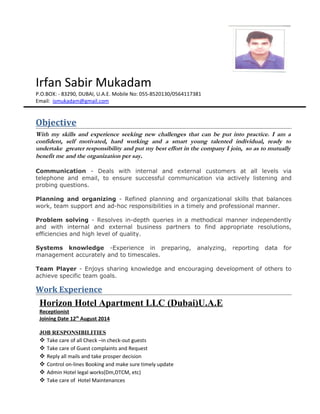 Irfan Sabir Mukadam
P.O.BOX: - 83290, DUBAI, U.A.E. Mobile No: 055-8520130/0564117381
Email: ismukadam@gmail.com
Objective
With my skills and experience seeking new challenges that can be put into practice. I am a
confident, self motivated, hard working and a smart young talented individual, ready to
undertake greater responsibility and put my best effort in the company I join, so as to mutually
benefit me and the organization per say.
Communication - Deals with internal and external customers at all levels via
telephone and email, to ensure successful communication via actively listening and
probing questions.
Planning and organizing - Refined planning and organizational skills that balances
work, team support and ad-hoc responsibilities in a timely and professional manner.
Problem solving - Resolves in-depth queries in a methodical manner independently
and with internal and external business partners to find appropriate resolutions,
efficiencies and high level of quality.
Systems knowledge -Experience in preparing, analyzing, reporting data for
management accurately and to timescales.
Team Player - Enjoys sharing knowledge and encouraging development of others to
achieve specific team goals.
Work Experience
Horizon Hotel Apartment LLC (Dubai)U.A.E
Receptionist
Joining Date 12th
August 2014
JOB RESPONSIBILITIES
 Take care of all Check –in check-out guests
 Take care of Guest complaints and Request
 Reply all mails and take prosper decision
 Control on-lines Booking and make sure timely update
 Admin Hotel legal works(Dm,DTCM, etc)
 Take care of Hotel Maintenances
 