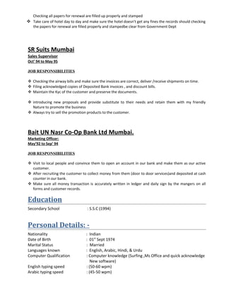 Checking all papers for renewal are filled up properly and stamped
 Take care of hotel day to day and make sure the hotel doesn’t get any fines the records should checking
the papers for renewal are filled properly and stampedbe clear from Government Dept
SR Suits Mumbai
Sales Supervisor
Oct’ 94 to May 95
JOB RESPONSIBILITIES
 Checking the airway bills and make sure the invoices are correct, deliver /receive shipments on time.
 Filing acknowledged copies of Deposited Bank invoices , and discount bills.
 Maintain the Kyc of the customer and preserve the documents.
 introducing new proposals and provide substitute to their needs and retain them with my friendly
Nature to promote the business
 Always try to sell the promotion products to the customer.
Bait UN Nasr Co-Op Bank Ltd Mumbai.
Marketing Officer:
May’92 to Sep’ 94
JOB RESPONSIBILITIES
 Visit to local people and convince them to open an account in our bank and make them as our active
customer.
 After recruiting the customer to collect money from them (door to door services)and deposited at cash
counter in our bank.
 Make sure all money transaction is accurately written in ledger and daily sign by the mangers on all
forms and customer records.
Education
Secondary School : S.S.C (1994)
Personal Details: -
Nationality : Indian
Date of Birth : 01st
Sept 1974
Marital Status : Married
Languages known : English, Arabic, Hindi, & Urdu
Computer Qualification : Computer knowledge (Surfing ,Ms Office and quick acknowledge
New software)
English typing speed : (50-60 wpm)
Arabic typing speed : (45-50 wpm)
 