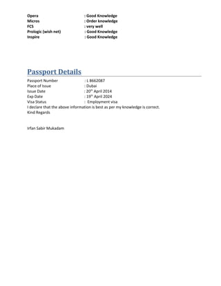 Opera : Good Knowledge
Micros : Order knowledge
FCS : very well
Prologic (wish net) : Good Knowledge
Inspire : Good Knowledge
Passport Details
Passport Number : L 8662087
Place of Issue : Dubai
Issue Date : 20th
April 2014
Exp Date : 19th
April 2024
Visa Status : Employment visa
I declare that the above information is best as per my knowledge is correct.
Kind Regards
Irfan Sabir Mukadam
 