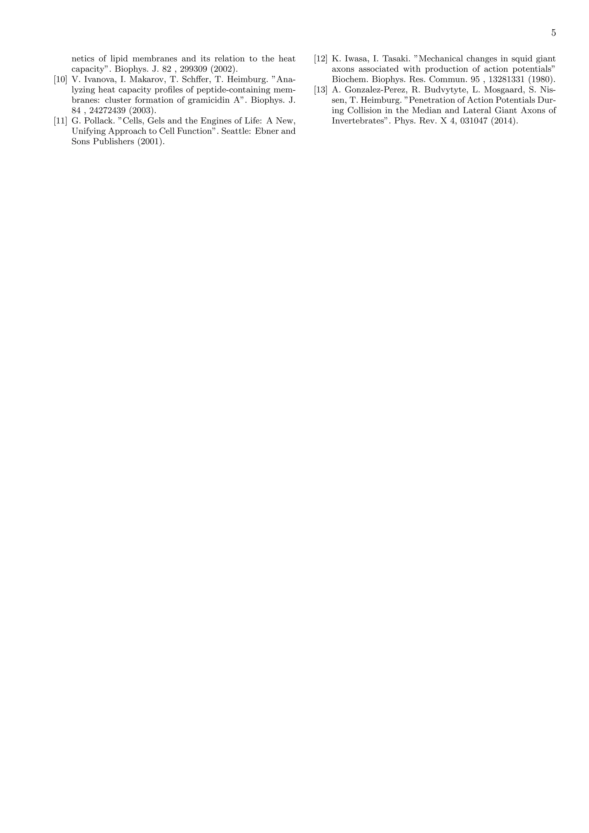 5
netics of lipid membranes and its relation to the heat
capacity”. Biophys. J. 82 , 299309 (2002).
[10] V. Ivanova, I. Makarov, T. Schﬀer, T. Heimburg. ”Ana-
lyzing heat capacity proﬁles of peptide-containing mem-
branes: cluster formation of gramicidin A”. Biophys. J.
84 , 24272439 (2003).
[11] G. Pollack. ”Cells, Gels and the Engines of Life: A New,
Unifying Approach to Cell Function”. Seattle: Ebner and
Sons Publishers (2001).
[12] K. Iwasa, I. Tasaki. ”Mechanical changes in squid giant
axons associated with production of action potentials”
Biochem. Biophys. Res. Commun. 95 , 13281331 (1980).
[13] A. Gonzalez-Perez, R. Budvytyte, L. Mosgaard, S. Nis-
sen, T. Heimburg. ”Penetration of Action Potentials Dur-
ing Collision in the Median and Lateral Giant Axons of
Invertebrates”. Phys. Rev. X 4, 031047 (2014).
 