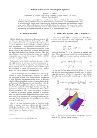 Soliton solutions in neurological systems
Roberto D. Ortiz∗
Department of Physics, Texas A&M University, College Station, TX 77845
(Dated: April 29, 2015)
Soliton studies are a growing branch of mathematics, physics and biology that focuses on modeling
systems of partial diﬀerential equations. Historically the neuron model for signal propagation is seen
as action potential voltage gates, however recent modeling of neuron-lik lipid membrane systems
using partial diﬀerential equations have resulted in soliton-like solutions. We numerically conﬁrm
that the proposed neuron signaling solutions exhibit all the characteristics of a soliton wave form
with variable amplitudes dependent on the velocity of the propagating wave.
I. INTRODUCTION
Before classifying a solution or phenomena as a soli-
ton there are special attributes that must be met. The
name soliton represents a classiﬁcation of solutions given
to partial diﬀerential equations(PDE’s) exhibiting special
wave propagation. These particular solutions are the re-
sult of the cancellation of non-linear and dispersive forces
which creates a self-reinforcing behavior while keeping
the shape and propagation velocity constant. Also dur-
ing collisions with other solitons the shape and speed of
propagation must remain the same post collision with the
exception of a phase shift.
In this paper we apply the conditions necessary to clas-
sify a phenomena as a soliton on a recent analytical so-
lution for neuron pathway signaling seen in reference[1].
Before delving into the biophysics portion of this paper
it is important to review and understand what a soliton
would look like in a sample physics system.
A common example of soliton like behavior is the prop-
agation of a light pulse through a medium. An incom-
ing light pulse is made up of many diﬀerent frequencies
of light. Diﬀerent frequencies of light travel at diﬀerent
velocities(dispersion) however the refractive index of the
medium material will generate a non-linear Kerr eﬀect[2].
The Kerr eﬀect modiﬁes the refractive index in propor-
tion to the amplitude of the light moving through. In
special cases of frequency and amplitude the eﬀects of dis-
persion and the Kerr eﬀect cancel out allowing for a wave
to continue propagating without a change in shape de-
spite varying frequencies. Essentially this solution to the
wave equation acts as a particle moving through space be-
cause the function maintains it’s initial properties when
moving through space.
One of the most interesting traits of a soliton is the
ability to interact with other solitons and still retain the
initial speed and shape after collisions[3]. The next sec-
tion will extensively cover the formation and diﬀerences
between kink and antikink solitons.
∗send correspondence to: Ortiz2011@tamu.edu
II. SINE-GORDON SOLITON FORMATION
The sine-Gordon PDE is a special case of the Klein-
Gordon wave equation at large amplitudes. The wave
equation takes on the following form:
∂2
f
∂t2
−
∂2
f
∂x2
+ sin(f) = 0 (1)
where the function f(x, t) is a function of position and
time. When given initial conditions and boundary con-
ditions this PDE can be solved and the solution is of the
form:
f(x, t) = 4Arctan e(γ(x−vt))
(2)
γ =
1
√
1 − v2
(3)
v is the speed of the soliton solution. Using (2) we can
ﬁnd how the soliton propagates through space by taking
a partial derivative of f(x, t) with respect to x, giving
the following equation after simplifying to a hyperbolic
secant
∂f
∂x
= g(x, t) =
2
√
1 − v2
Sech
x − vt
√
1 − v2
(4)
FIG. 1: The space derivative of the sine-Gordon equation
given in 4 for the kink soliton solution.
 