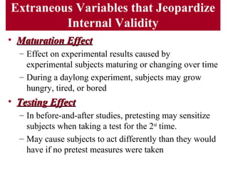 Extraneous Variables that Jeopardize
Internal Validity
• Maturation EffectMaturation Effect
– Effect on experimental results caused by
experimental subjects maturing or changing over time
– During a daylong experiment, subjects may grow
hungry, tired, or bored
• Testing EffectTesting Effect
– In before-and-after studies, pretesting may sensitize
subjects when taking a test for the 2nd
time.
– May cause subjects to act differently than they would
have if no pretest measures were taken
 