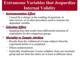Extraneous Variables that Jeopardize
Internal Validity
• Instrumentation EffectInstrumentation Effect
– Caused by a change in the wording of questions, in
interviewers, or in other procedures used to measure the
dependent variable.
• Selection EffectSelection Effect
– Sampling bias that results from differential selection of
respondents for the comparison groups.
• Mortality or Sample AttritionMortality or Sample Attrition
– Results from the withdrawal of some subjects from the
experiment before it is completed
– Effects randomization
– Especially troublesome if some withdraw from one treatment
group and not from the others (or at least at different rates)
 