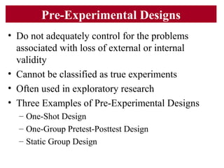 Pre-Experimental Designs
• Do not adequately control for the problems
associated with loss of external or internal
validity
• Cannot be classified as true experiments
• Often used in exploratory research
• Three Examples of Pre-Experimental Designs
– One-Shot Design
– One-Group Pretest-Posttest Design
– Static Group Design
 