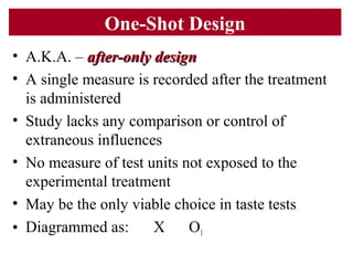 One-Shot Design
• A.K.A. – after-only designafter-only design
• A single measure is recorded after the treatment
is administered
• Study lacks any comparison or control of
extraneous influences
• No measure of test units not exposed to the
experimental treatment
• May be the only viable choice in taste tests
• Diagrammed as: X O1
 