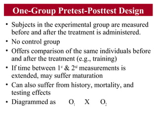One-Group Pretest-Posttest Design
• Subjects in the experimental group are measured
before and after the treatment is administered.
• No control group
• Offers comparison of the same individuals before
and after the treatment (e.g., training)
• If time between 1st
& 2nd
measurements is
extended, may suffer maturation
• Can also suffer from history, mortality, and
testing effects
• Diagrammed as O1 X O2
 