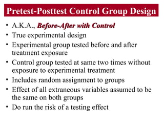 Pretest-Posttest Control Group Design
• A.K.A., Before-After with ControlBefore-After with Control
• True experimental design
• Experimental group tested before and after
treatment exposure
• Control group tested at same two times without
exposure to experimental treatment
• Includes random assignment to groups
• Effect of all extraneous variables assumed to be
the same on both groups
• Do run the risk of a testing effect
 