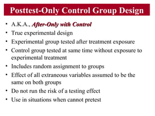 Posttest-Only Control Group Design
• A.K.A., After-Only with ControlAfter-Only with Control
• True experimental design
• Experimental group tested after treatment exposure
• Control group tested at same time without exposure to
experimental treatment
• Includes random assignment to groups
• Effect of all extraneous variables assumed to be the
same on both groups
• Do not run the risk of a testing effect
• Use in situations when cannot pretest
 