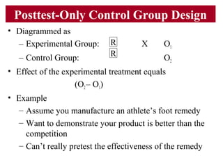 Posttest-Only Control Group Design
• Diagrammed as
– Experimental Group: X O1
– Control Group: O2
• Effect of the experimental treatment equals
(O2– O1)
• Example
– Assume you manufacture an athlete’s foot remedy
– Want to demonstrate your product is better than the
competition
– Can’t really pretest the effectiveness of the remedy
R
R
 