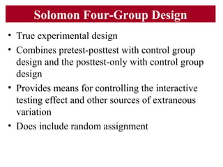 Solomon Four-Group Design
• True experimental design
• Combines pretest-posttest with control group
design and the posttest-only with control group
design
• Provides means for controlling the interactive
testing effect and other sources of extraneous
variation
• Does include random assignment
 