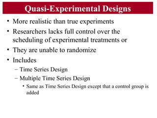 Quasi-Experimental Designs
• More realistic than true experiments
• Researchers lacks full control over the
scheduling of experimental treatments or
• They are unable to randomize
• Includes
– Time Series Design
– Multiple Time Series Design
• Same as Time Series Design except that a control group is
added
 
