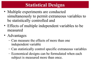 Statistical Designs
• Multiple experiments are conducted
simultaneously to permit extraneous variables to
be statistically controlled and
• Effects of multiple independent variables to be
measured
• Advantages
– Can measure the effects of more than one
independent variable
– Can statistically control specific extraneous variables
– Economical designs can be formulated when each
subject is measured more than once.
 