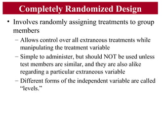 Completely Randomized Design
• Involves randomly assigning treatments to group
members
– Allows control over all extraneous treatments while
manipulating the treatment variable
– Simple to administer, but should NOT be used unless
test members are similar, and they are also alike
regarding a particular extraneous variable
– Different forms of the independent variable are called
“levels.”
 
