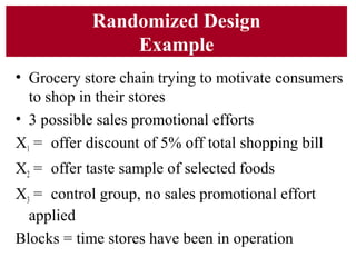 Randomized Design
Example
• Grocery store chain trying to motivate consumers
to shop in their stores
• 3 possible sales promotional efforts
X1 = offer discount of 5% off total shopping bill
X2 = offer taste sample of selected foods
X3 = control group, no sales promotional effort
applied
Blocks = time stores have been in operation
 