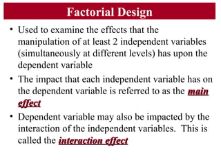 Factorial Design
• Used to examine the effects that the
manipulation of at least 2 independent variables
(simultaneously at different levels) has upon the
dependent variable
• The impact that each independent variable has on
the dependent variable is referred to as the mainmain
effecteffect
• Dependent variable may also be impacted by the
interaction of the independent variables. This is
called the interaction effectinteraction effect
 