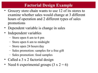 Factorial Design Example
• Grocery store chain wants to use 12 of its stores to
examine whether sales would change at 3 different
hours of operation and 2 different types of sales
promotions
• Dependent variable is change in sales
• Independent variables
– Store open 6 am to 6 pm
– Store open 6 am to midnight
– Store open 24 hours/day
– Sales promotion: samples for a free gift
– Sales promotion: food samples
• Called a 3 x 2 factorial design
• Need 6 experimental groups (3 x 2 = 6)
 
