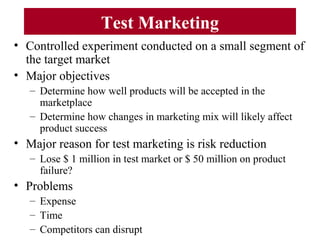 Test Marketing
• Controlled experiment conducted on a small segment of
the target market
• Major objectives
– Determine how well products will be accepted in the
marketplace
– Determine how changes in marketing mix will likely affect
product success
• Major reason for test marketing is risk reduction
– Lose $ 1 million in test market or $ 50 million on product
failure?
• Problems
– Expense
– Time
– Competitors can disrupt
 