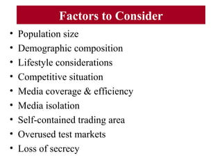 Factors to Consider
• Population size
• Demographic composition
• Lifestyle considerations
• Competitive situation
• Media coverage & efficiency
• Media isolation
• Self-contained trading area
• Overused test markets
• Loss of secrecy
 