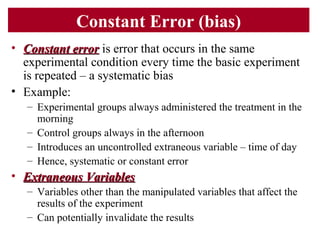 Constant Error (bias)
• Constant errorConstant error is error that occurs in the same
experimental condition every time the basic experiment
is repeated – a systematic bias
• Example:
– Experimental groups always administered the treatment in the
morning
– Control groups always in the afternoon
– Introduces an uncontrolled extraneous variable – time of day
– Hence, systematic or constant error
• Extraneous VariablesExtraneous Variables
– Variables other than the manipulated variables that affect the
results of the experiment
– Can potentially invalidate the results
 