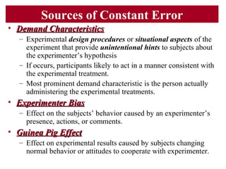 Sources of Constant Error
• Demand CharacteristicsDemand Characteristics
– Experimental design procedures or situational aspects of the
experiment that provide unintentional hints to subjects about
the experimenter’s hypothesis
– If occurs, participants likely to act in a manner consistent with
the experimental treatment.
– Most prominent demand characteristic is the person actually
administering the experimental treatments.
• Experimenter BiasExperimenter Bias
– Effect on the subjects’ behavior caused by an experimenter’s
presence, actions, or comments.
• Guinea Pig EffectGuinea Pig Effect
– Effect on experimental results caused by subjects changing
normal behavior or attitudes to cooperate with experimenter.
 