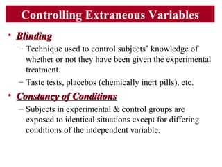 Controlling Extraneous Variables
• BlindingBlinding
– Technique used to control subjects’ knowledge of
whether or not they have been given the experimental
treatment.
– Taste tests, placebos (chemically inert pills), etc.
• Constancy of ConditionsConstancy of Conditions
– Subjects in experimental & control groups are
exposed to identical situations except for differing
conditions of the independent variable.
 