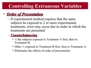Controlling Extraneous Variables
• Order of PresentationOrder of Presentation
– If experimental method requires that the same
subjects be exposed to 2 or more experimental
treatments, error may occur due to order in which the
treatments are presented
– CounterbalancingCounterbalancing
• ½ the subjects exposed to Treatment A first, then to
Treatment B.
• Other ½ exposed to Treatment B first, then to Treatment A.
• Eliminates the effects of order of presentation
 