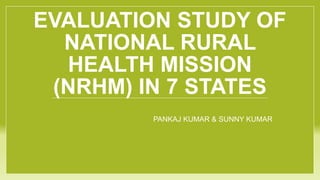 EVALUATION STUDY OF
NATIONAL RURAL
HEALTH MISSION
(NRHM) IN 7 STATES
PANKAJ KUMAR & SUNNY KUMAR
 
