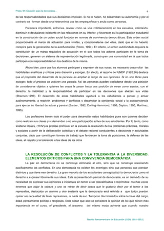 Prieto, M.: Educción para la democracia…                                                                             6

de las responsabilidades que sus decisiones implican. Si no lo hacen, no desarrollan su autonomía y por el
contrario se forman desde una heteronimia que les empequeñece y anula como personas.

         Pareciera importante, entonces, revisar como se vive cotidianamente en las escuelas, intentando
disminuir el desbalance existente en las relaciones en su interior, y favorecer así la participación estudiantil
en la construcción de un orden social fundado en normas de convivencia democráticas. Este orden social
proporcionaría el marco de actuación para vivirlas, y comprometerse con ellas, dado que el no hacerlo
conspira para la generación de la autofundación (Freire, 1994). En efecto, un orden autofundado requiere la
constitución de un marco regulativo de actuación en el que todos los actores participen en la toma de
decisiones, generen un sistema de representación legitimada, construyan una comunidad en la que todos
participen con responsabilidad en los destinos de la misma.

         Ahora bien, para que los alumnos participen y expresen de sus voces, es necesario desarrollar las
habilidades analíticas y críticas para discernir y escoger. En efecto, el reporte del UNDP (1992:26) destaca
que el propósito del desarrollo de la persona es ampliar el rango de sus opciones. Si no son libres para
escoger, todo el proceso se vuelven una parodia. Así las personas pueden trasladarse desde una posición
de considerarse objetos a quienes las cosas le pasan hacia una posición de verse como sujetos, con el
derecho, la habilidad y la responsabilidad de participar en las decisiones que afectan sus vidas
(Shannon,1993). El desarrollo de estas habilidades ayudará a los estudiantes a pensar y actuar
autónomamente, a resolver problemas y conflictos y desarrollar la conciencia social y la autoconciencia
para ejercer su libertad de actuar y pensar (Barber, 1992, Darling-Hammond, 1996; Dayton, 1995; Martínez,
1995).

         Los profesores tienen todo el poder para desarrollar estas habilidades pues son quienes deciden
como realizan sus clases y si demandan o no una participación activa de sus estudiantes. Por lo tanto, como
sostiene Dewey, (1972) es preciso promover en la escuela la resolución de los problemas prácticos, morales
y sociales a partir de la deliberación colectiva y el debate racional conducentes a decisiones y actividades
conjuntas, dado que constituyen formas de trabajo que favorecen la toma de posiciones, la defensa de las
ideas, el respeto y la tolerancia a las ideas de los otros




         LA RESOLUCIÓN DE CONFLICTOS Y LA TOLERANCIA A LA DIVERSIDAD:
         ELEMENTOS CRÍTICOS PARA UNA CONVIVENCIA DEMOCRÁTICA
         La paz en democracia no se construye eliminado al otro, sino que se construye resolviendo
pacíficamente los conflictos. En una democracia no existen los enemigos sino que personas que piensan
distintos y que tiene ese derecho. La gran mayoría de los estudiantes conceptualizó la democracia como el
derecho a expresar libremente sus ideas. Esta representación parcial de democracia, es un derivado de su
necesidad de expresar sus opiniones e iniciativas sin temor a ser descalificados o reprimidos: muchas veces
tenemos que bajar la cabeza y uno se retrae de decir cosas que le gustaría decir por el temor a las
represalias, destacaba un alumno y otro sostenía que la democracia está referida a              que todos puedan
opinar sin necesidad de tener represiones, ni nada de eso. Tampoco discriminados sobre la base del cargo,
edad, pensamiento político o religiosos. Ellos notan que sólo se considera la opinión de los que tienen más
importancia en el curso, el presidente, el tesorero;         del mismo modo advierte que cuando nuestro




                                                             Revista Iberoamericana de Educación (ISSN: 1681-5653)
 