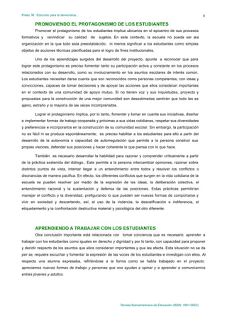 Prieto, M.: Educción para la democracia…                                                                             8

         PROMOVIENDO EL PROTAGONISMO DE LOS ESTUDIANTES
         Promover el protagonismo de los estudiantes implica ubicarlos en el epicentro de sus procesos
formativos y     reivindicar    su calidad   de   sujetos. En este contexto, la escuela no puede ser u
                                                                                                     na
organización en la que todo esta preestablecido, ni menos significar a los estudiantes como simples
objetos de acciones técnicas planificadas para el logro de fines institucionales.

         Uno de los aprendizajes surgidos del desarrollo del proyecto, apunta a reconocer que para
lograr este protagonismo es preciso fomentar tanto su participación activa y constante en los procesos
relacionados con su desarrollo, como su involucramiento en los asuntos escolares de interés común.
Los estudiantes necesitan darse cuenta que son reconocidos como personas competentes, con ideas y
convicciones, capaces de tomar decisiones y de apoyar las acciones que ellos consideran importantes
en el contexto de una comunidad de apoyo mutuo. Si no tienen voz y sus inquietudes, proyecto y
propuestas para la construcción de una mejor comunidad son desestimadas sentirán que todo les es
ajeno, extraño y la mayoría de las veces incomprensible.

         Lograr el protagonismo implica, por lo tanto, fomentar y tomar en cuenta sus iniciativas, diseñar
e implementar formas de trabajo cooperada y próximas a sus vidas cotidianas, respetar sus diversidades
y preferencias e incorporarlos en la construcción de su comunidad escolar. Sin embargo, la participación
no es fácil ni se produce espontáneamente; es preciso habilitar a los estudiantes para ello a partir del
desarrollo de la autonomía o capacidad de autorregulación que permite a la persona construir sus
propias visiones, defender sus posiciones y hacer coherente lo que piensa con lo que hace.

         También es necesario desarrollar la habilidad para razonar y comprender críticamente a partir
de la práctica sostenida del diálogo.. Este permite a la persona intercambiar opiniones, razonar sobre
distintos puntos de vista, intentar llegar a un entendimiento entre todos y resolver los conflictos o
disonancias de manera pacífica. En efecto, los diferentes conflictos que surgen en la vida cotidiana de la
escuela se pueden resolver por medio de la expresión de las ideas, la deliberación colectiva, el
entendimiento racional y la sustentación y defensa de las posiciones. Estas prácticas permitirían
manejar el conflicto y la diversidad, prefigurando lo que pueden ser nuevas formas de comportarse y
vivir en sociedad y descartando, así, el uso de la violencia, la descalificación e indiferencia, el
etiquetamiento y la confrontación destructiva material y psicológica del otro diferente.




         APRENDIENDO A TRABAJAR CON LOS ESTUDIANTES
         Otra conclusión importante está relacionada con tomar conciencia que es necesario aprender a
trabajar con los estudiantes como iguales en derecho y dignidad y por lo tanto, con capacidad para proponer
y decidir respecto de los asuntos que ellos consideran importantes y que les afecta. Esta situación no se da
per se, requiere escuchar y fomentar la expresión de las voces de los estudiantes e investigan con ellos. Al
respecto una alumna expresaba, refiriéndose a la forma como se había trabajado en el proyecto:
apreciamos nuevas formas de trabajo y personas que nos ayudan a opinar y a aprender a comunicarnos
entres jóvenes y adultos.




                                                             Revista Iberoamericana de Educación (ISSN: 1681-5653)
 