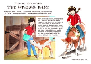 As a young teen, I raised a heifer1
calf named Jenny. Her mother had
died, so my dad brought her into the barnyard to be raised by hand.
1
heifer: a young female cow
TALES OF FARM FRIENDS
THE WRONG RIDE
When Jenny was bigger, my brothers
and I would sometimes ride her.
Though she liked the attention, she
soon grew tired of carrying us
on her back. After all, Jenny was a
cow, not a horse. She tried running
to get us off, but that didn’t work.
She tried standing still in hopes
that we’d get bored and get off,
but that didn’t work either. But
then she found the solution.
 