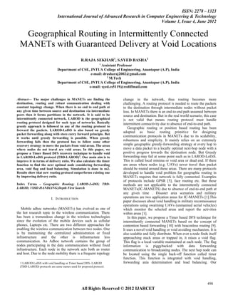 ISSN: 2278 – 1323
                              International Journal of Advanced Research in Computer Engineering & Technology
                                                                                  Volume 1, Issue 4, June 2012


   Geographical Routing in Intermittently Connected
  MANETs with Guaranteed Delivery at Void Locations
                                                R.RAJA SEKHAR1, S.SYED BASHA2
                                                              1
                                                        Assistant Professor
                              Department of CSE, JNTUA College of Engineering, Anantapur (A.P), India
                                                 e-mail: drasharaj2002@gmail.com
                                                           2
                                                             M.Tech
                              Department of CSE, JNTUA College of Engineering, Anantapur (A.P), India
                                                e-mail: syed.cs5119@rediffmail.com


Abstract— The major challenges in MANETs are finding the             change in the network, thus routing becomes more
destination, routing and robust communication dealing with           challenging. A routing protocol is needed to route the packets
constant topology change. When there is no end to end path at        to the destination through intermediate nodes without packet
any given time between source and destination via intermediate       loss. In MANETs there is an end-to-end path assumed between
peers then it forms partitions in the network. It is said to be      source and destination. But in the real world scenario, this case
intermittently connected network. LAROD is the geographical          is not valid that means routing protocol must handle
routing protocol designed for such type of networks. Basically       intermittent connectivity due to absence of end-to-end path.
greedy approach is followed in any of the routing protocol to           Geographic routing or position based routing has been
forward the packets. LAROD-LoDiS is also based on greedy
                                                                     adopted as basic routing primitive for designing
packet forwarding along with store carry forward principle. But
it works until greedy forwarding is possible. When greedy
                                                                     communication protocols in MANETs due to its scalability,
forwarding fails then the protocol has to follow some other          robustness and simplicity. It mainly relies on an extremely
recovery strategy to move the packets from void areas. The areas     simple geographic greedy-forwarding strategy at every hop to
where nodes do not travel are void areas. In this paper, we          move a data packet to a locally optimal next-hop node with a
propose a Timer Based DFS recovery technique to handle void          positive progress towards the destination node. But Greedy
in LAROD-LoDiS protocol (TBD-LAROD)1. Our main aim is to             forwarding may fail at some point such as in LAROD-LoDiS.
improve it in terms of delivery ratio. We also calculate the timer   This is called local minima or void area or dead end. If there
function to find the next optimal node considering forwarding        are areas where nodes (e.g. UAVs) never travel then packet
area, void flag and load balancing. Simulation is done in ns2.       should be routed around these areas. There are many protocols
Results show that new routing protocol outperforms existing one      developed to handle void problem for geographic routing in
by improving delivery ratio.                                         MANETs requires that network is fully connected. Examples
                                                                     of protocols include GPSR [5], face routing etc. But these
Index Terms - Geographic Routing; LAROD-LoDiS; TBD-                  methods are not applicable to the intermittently connected
LAROD; VOID HANDLING;Depth First Search                              MANETs(IC-MANETS) due to absence of end-to-end path at
                                                                     any given time . Disaster area scenarios and military
                         I. INTRODUCTION                             operations are two application areas for IC-MANETs [1].This
                                                                     paper discusses about void handling in military reconnaissance
                                                                     operations using swarming UAVs (unmanned aerial vehicles)
   Mobile adhoc networks (MANETs) has evolved as one of              which monitor the selected areas and report the activities
the hot research topic in the wireless communication. There          within areas [1].
has been a tremendous change in the wireless technologies               In this paper, we propose a Timer based DFS technique for
since the evolution of the mobile devices such as cellular           intermittently connected MANETs based on the concept of
phones, Laptops etc. There are two different approaches for          contention based forwarding [10] with beaconless routing [9].
enabling the wireless communication between two nodes. One           It uses a novel void handling or void avoiding mechanism. It is
is by maintaining the centralized administration or fixed            also scalable and fully distribute. When ever a node finds itself
infrastructure and the other is infrastructure less                  approaching stuck areas or trapped in, it raises a void flag.
communication. An Adhoc network contains the group of                This flag is a local variable maintained at each node. The flag
nodes participating in the data communication without fixed          information is piggybacked with data forwarding
infrastructure. Each node in the network acts both as router         communication to broadcasting nodes. The next hop node can
and host. Due to the node mobility there is a frequent topology      be located using the single back-off function called timer
                                                                     function. This function is integrated with void handling,
  1 LAROD-LoDiS with void handling or Timer based DFS- LAROD         forwarding area determination and load balancing. Our
  (TBD-LAROD) protocols are same names used for proposed protocol.




                                                                                                                               498
                                                All Rights Reserved © 2012 IJARCET
 