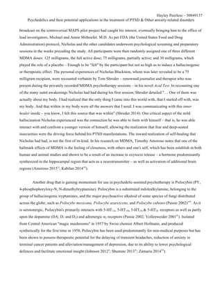 Hayley Peerless – 30849137
Psychedelics and their potential applications in the treatment of PTSD & Other anxiety-related disorders
broadcast on the controversial MAPS pilot project had caught his interest, eventually bringing him to the office of
lead investigators, Michael and Annie Mithoefer, M.D. As per FDA (the United States Food and Drug
Administration) protocol, Nicholas and the other candidates underwent psychological screening and preparatory
sessions in the weeks preceding the study. All participants were then randomly assigned one of three different
MDMA doses: 125 milligrams, the full active dose; 75 milligrams, partially active; and 30 milligrams, which
played the role of a placebo – Enough to be "felt" by the participant but not so high as to induce a hallucinogenic
or therapeutic effect. The personal experiences of Nicholas Blackston, whom was later revealed to be a 75
milligram recipient, were recounted verbatim by Tom Shroder – renowned journalist and therapist who was
present during the privately recorded MDMA psychotherapy sessions – in his novel Acid Test. In recounting one
of the many outré awakenings Nicholas had had during his first session, Shroder detailed "… One of them was
actually about my body. I had realized that the only thing I came into this world with, that I started off with, was
my body. And that within in my body were all the answers that I need. I was communicating with this inner
healer inside – you know, I felt this source that was within" (Shroder 2014). One critical aspect of the mild
hallucination Nicholas experienced was the connection he was able to form with himself – that is, he was able
interact with and confront a younger version of himself, allowing the realization that fear and deep-seated
insecurities were the driving force behind his PTSD manifestations. The inward realization of self-healing that
Nicholas had had, is not the first of its kind. In his research on MDMA, Timothy Amoroso notes that one of the
hallmark effects of MDMA is the feeling of closeness, with others and one's self, which has been establish in both
human and animal studies and shown to be a result of an increase in oxytocin release – a hormone predominantly
synthesized in the hippocampal region that acts as a neurotransmitter – as well as activation of additional brain
regions (Amoroso 2015vi
; Kabilan 2014vii
).
Another drug that is gaining momentum for use in psychedelic-assisted psychotherapy is Psilocybin (PY,
4-phosphophoryloxy-N, N-dimethyltryptamine). Psilocybin is a substituted indolealkylamine, belonging to the
group of hallucinogenic tryptamines, and the major psychoactive alkaloid of some species of fungi distributed
across the globe, such as Psilocybe mexicana, Psilocybe azurescens, and Psilocybe cubenis (Passie 2002)viii
. As it
is serotonergic, Psilocybin's primarily interacts with 5-HT1A, 5-HT1D, 5-HT2A & 5-HT2C receptors as well as partly
upon the dopamine (DA; D1 and D2) and adrenergic α2 receptors (Passie 2002; Vollenweider 2001ix
). Isolated
from Central American "magic mushrooms" in 1957 by Swiss chemist Albert Hofmann, and produced
synthetically for the first time in 1958, Psilocybin has been used predominantly for non-medical purposes but has
been shown to possess therapeutic potential for the delaying of transient headaches, reduction of anxiety in
terminal cancer patients and alleviation/management of depression, due to its ability to lower psychological
defences and facilitate emotional insight (Johnson 2012x
; Shumate 2013xi
; Zamaria 2014xii
).
 