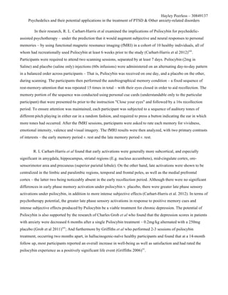 Hayley Peerless – 30849137
Psychedelics and their potential applications in the treatment of PTSD & Other anxiety-related disorders
In their research, R. L. Carhart-Harris et al examined the implications of Psilocybin for psychedelic-
assisted psychotherapy – under the prediction that it would augment subjective and neural responses to personal
memories – by using functional magnetic resonance imaging (fMRI) in a cohort of 10 healthy individuals, all of
whom had recreationally used Psilocybin at least 6 weeks prior to the study (Carhart-Harris et al 2012)xiii
.
Participants were required to attend two scanning sessions, separated by at least 7 days. Psilocybin (2mg in
Saline) and placebo (saline only) injections (60s infusions) were administered on an alternating day-to-day pattern
in a balanced order across participants – That is, Psilocybin was received on one day, and a placebo on the other,
during scanning. The participants then performed the autobiographical memory condition – a fixed sequence of
rest-memory-attention that was repeated 15 times in total – with their eyes closed in order to aid recollection. The
memory portion of the sequence was conducted using personal cue cards (understandable only to the particular
participant) that were presented 6s prior to the instruction "Close your eyes" and followed by a 16s recollection
period. To ensure attention was maintained, each participant was subjected to a sequence of auditory tones of
different pitch playing in either ear in a random fashion, and required to press a button indicating the ear in which
more tones had occurred. After the fMRI sessions, participants were asked to rate each memory for vividness,
emotional intensity, valence and visual imagery. The fMRI results were then analyzed, with two primary contrasts
of interests – the early memory period v. rest and the late memory period v. rest.
R. L Carhart-Harris et al found that early activations were generally more subcortical, and especially
significant in amygdala, hippocampus, striatal regions (E.g. nucleus accumbens), mid-cingulate cortex, ore-
sensorimotor area and precuneus (superior parietal lobule). On the other hand, late activations were shown to be
centralized in the limbic and paralimbic regions, temporal and frontal poles, as well as the medial prefrontal
cortex – the latter two being noticeably absent in the early recollection period. Although there were no significant
differences in early phase memory activation under psilocybin v. placebo, there were greater late phase sensory
activations under psilocybin, in addition to more intense subjective effects (Carhart-Harris et al. 2012). In terms of
psychotherapy potential, the greater late phase sensory activations in response to positive memory cues and
intense subjective effects produced by Psilocybin be a viable treatment for chronic depression. The potential of
Psilocybin is also supported by the research of Charles Grob et al who found that the depression scores in patients
with anxiety were decreased 6 months after a single Psilocybin treatment – 0.2mg/kg alternated with a 250mg
placebo (Grob et al 2011)xiv
; And furthermore by Griffiths et al who performed 2-3 sessions of psilocybin
treatment, occurring two months apart, in hallucinogenic-naïve healthy participants and found that at a 14-month
follow up, most participants reported an overall increase in well-being as well as satisfaction and had rated the
psilocybin experience as a positively significant life event (Griffiths 2006)xv
.
 
