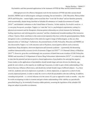 Hayley Peerless – 30849137
Psychedelics and their potential applications in the treatment of PTSD & Other anxiety-related disorders
Although proven to be effective therapeutic tools for the treatment of PTSD and other anxiety-based
disorders, MDMA and its hallucinogenic analogues including, but not limited to - LSD, Mescaline, Phencyclidine
(PCP) and Psilocybin – remain highly controversial due their "overt risk for abuse" and are therefore primarily
used recreationally, despite being classified as Schedule III substances in Canada (Government of Canada
2016)xvi
, and Schedule I substances in the United States of America. In their analysis, Psychedelic medicine: A
re-emerging therapeutic paradigm, Tupper et al. state that "set (i.e. psychological expectations), setting (i.e.
physical environment) and the therapeutic clinician-patient relationship are critical elements for facilitating
healing experiences and realizing positive outcomes" and that a fundamental misunderstanding of the interaction
of these 3 factors, likely contributes to the controversial reputation they have within the general population; Media
derogation is also a contributing factor to the relatively negative image of hallucinogens, as they are often
depicted solely as "club-drugs". Furthermore, the potential harms of LSD, Psilocybin, Mescaline and MDMA are
also discussed by Tupper et al, with outcomes such as Psychosis, neurocognitive deficits such as memory
impairment, Sleep disruption, short-term depression and serotonin syndrome – a potentially life threatening
condition characterized by excessive levels of serotonin (Tupper et al 2015xvii
; U.S National Library of Medicine
2014xviii
). However, given the overwhelmingly rare occurrence of death from acute overdose of LSD, Psilocybin,
MDMA and mescaline (U.S Department of Justice Drug Enforcement Administration 2015)xix
, it is relatively safe
to state that the potential and proven positive clinical applications of psychedelics far outweigh the negative.
Future studies on the applications of psychedelics should include larger and more diverse (in ethnicity, age,
gender & size) cohorts, as the majority are middle-age Caucasians, in order to gain a better understanding of the
factors that may influence effectiveness, and should also include broader range of afflicted subjects – E.g. those
with low, moderate and severe depression or periodic vs. chronic depression, as opposed to a cohort of only
severely depressed patients, in order to study the extent to which the psychedelics alleviate suffering. In addition,
extending trial periods – i.e. several infusions over the course of a year as opposed to weeks or months – may also
be worth investigating in order to examine and gain a better understanding of the viability as a periodically
prescribed drug (E.g. for terminally ill anxiety-ridden patients), assuming the legislation of the schedule I/III
drugs are subject to possible re-evaluation.
 