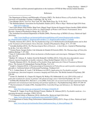 Hayley Peerless – 30849137
Psychedelics and their potential applications in the treatment of PTSD & Other anxiety-related disorders
References
i
The Department of History and Philosophy of Science (2007). The Medical History of Psychedelic Drugs. The
University of Cambridge, Freelane, Cambridge, UK. Pg. 4-20.
ii
Tom Shroder (2014). Acid Test. New York, NY. Blue Rider Press. Pg. 35-38, 50-51
iii
The Multidisciplinary Association for Psychedelic Studies (2015). What is Maps? Retrieved April 2016 from:
http://www.maps.org
iv
José Carlos Bouso, Rick Doblin, Magí Farré, Miguel Ángel Alcázar & Gregorio Gómez-Jarrabo (2008) MDMA-
Assisted Psychotherapy Using Low Doses in a Small Sample of Women with Chronic Posttraumatic Stress
Disorder, Journal of Psychoactive Drugs, 40:3, 225-236
v
The Australian Government Department of Health (2008). Pharmacology of MDMA (Ecstasy). Retrieved April
2016 from:
http://www.health.gov.au/internet/publications/publishing.nsf/Content/drugtreat-pubs-modpsy-
toc~drugtreat-pubs-modpsy-2~drugtreat-pubs-modpsy-2-3~drugtreat-pubs-modpsy-2-3-pmdm
vi
	Timothy Amoroso B.S. (2015). The Psychopharmacology of 3,4-Methylenedioxymethamphetamine and its Role
in the Treatment of Posttraumatic Stress Disorder, Journal of Psychoactive Drugs, 47:5, 337-344	
vii
	Anirudha Kabilan (2014). The Pharmacological Role of Oxytocin – A short Review. Journal of Pharmacology.
Sci & Res. Vol. 6(2), 220-223
viii
Torsten Passie, Juergen Seifert, Udo Schneider & Hinderk M Emrich (2002). The Pharmacology of Psilocybin.
Addition Biology 7, 357-364.
ix
Franz X Vollenweider (2001). Brain mechanisms of hallucinogens and entactogens. Dialogues Clin Neurosci.
3(4): 265-279
x
Matthew W. Johnson. R. Andrew Sewell & Roland R. Griffiths (2012). Psilocybin dose-dependently causes
delayed, transient headaches in healthy volunteers. Drug Alcohol Depend. 123(1-3): 132-140
xi
Timothy Shumate (2013). The Benefits of Psychedelic Drug Application for Clinical Treatment of Mental
Illness. The Journal of Undergraduate Nursing Writing. Vol. 6 (1)
xii
Joseph A. Zamaria (2014). A Phenomenological Examination of Psilocybin use and its positive and persisting
aftereffects. California School of Professional Psychology. ProQuest LLC.		
xiii
	R. L. Carhart-Harris, R. Leech, T.M Williams et al (2012). Implications for Psychedelic-assisted
Psychotherapy: functional magnetic resonance imaging and Psilocybin. The British Journal of Psychiatry 200:
238-244	
xiv
	Grobs CS, Danforth AL, Chopra GS, Hagerty M, McKay CR, Halberstadt Al, et al. (2011) Pilot study of
psilocybin treatment for anxiety in patients with advanced-stage cancer Arch Gen Psychiatry. 68: 71-8
xv
Griffiths RR, Richards WA, McCann U, et al (2006). Psilocybin can occasion mystical-type experiences having
substantial and sustained personal meaning and spiritual significance. Psychopharmacology (Berl) 187:268–83	
xvi
	The Government of Canada (1996; Amended 2016). Controlled Drugs and Substances Act. Retrieved April
2016 from:
http://laws-lois.justice.gc.ca/eng/acts/C-38.8/page-14.html#h-30
xvii
	Kenneth W. Tupper, Evan Wood, Richard Yensen, Matthew W. Johnson (2015). Psychedelic medicine: A re-
emerging therapeutic paradigm. CMAJ 187(14)
xviii
U.S National Library of Medicine (2014). MedlinePlus. Retrieved April 2016 from:
https://www.nlm.nih.gov/medlineplus/ency/article/007272.htm		
xix
U.S Department of Justice Drug Enforcement Administration [DEA] (2015). Drugs of Abuse. Retrieved April
2016 from:
http://www.dea.gov/pr/multimedia-library/publications/drug_of_abuse.pdf#page=68		
																																																								
 