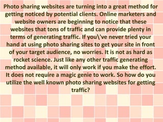 Photo sharing websites are turning into a great method for
getting noticed by potential clients. Online marketers and
      website owners are beginning to notice that these
    websites that tons of traffic and can provide plenty in
   terms of generating traffic. If you've never tried your
 hand at using photo sharing sites to get your site in front
   of your target audience, no worries. It is not as hard as
     rocket science. Just like any other traffic generating
method available, it will only work if you make the effort.
 It does not require a magic genie to work. So how do you
 utilize the well known photo sharing websites for getting
                             traffic?
 