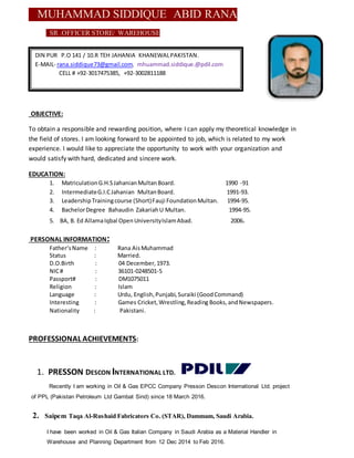 MUHAMMAD SIDDIQUE ABID RANA
SR .OFFICER STORE/ WAREHOUSE
OBJECTIVE:
To obtain a responsible and rewarding position, where I can apply my theoretical knowledge in
the field of stores. I am looking forward to be appointed to job, which is related to my work
experience. I would like to appreciate the opportunity to work with your organization and
would satisfy with hard, dedicated and sincere work.
EDUCATION:
1. MatriculationG.H.SJahanianMultanBoard. 1990 -91
2. IntermediateG.I.CJahanian MultanBoard. 1991-93.
3. LeadershipTrainingcourse (Short)Fauji FoundationMultan. 1994-95.
4. BachelorDegree Bahaudin ZakariahU Multan. 1994-95.
5. BA, B. Ed AllamaIqbal OpenUniversityIslamAbad. 2006.
PERSONAL INFORMATION:
Father‘sName : Rana AisMuhammad
Status : Married.
D.O.Birth : 04 December,1973.
NIC# : 36101-0248501-5
Passport# : DM1075011
Religion : Islam
Language : Urdu, English,Punjabi,Suraiki (GoodCommand)
Interesting : Games Cricket,Wrestling,Reading Books, andNewspapers.
Nationality : Pakistani.
PROFESSIONAL ACHIEVEMENTS:
1. PRESSON DESCON INTERNATIONAL LTD.
Recently I am working in Oil & Gas EPCC Company Presson Descon International Ltd. project
of PPL (Pakistan Petroleum Ltd Gambat Sind) since 18 March 2016.
2. Saipem Taqa Al-Rushaid Fabricators Co. (STAR), Dammam, Saudi Arabia.
I have been worked in Oil & Gas Italian Company in Saudi Arabia as a Material Handler in
Warehouse and Planning Department from 12 Dec 2014 to Feb 2016.
DIN PUR P.O 141 / 10.R TEH JAHANIA KHANEWALPAKISTAN.
E-MAIL- rana.siddique73@gmail.com, mhuammad.siddique.@pdil.com
CELL # +92-3017475385, +92-3002811188
 