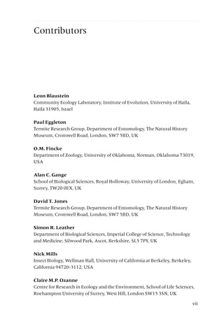 Contributors
Leon Blaustein
Community Ecology Laboratory, Institute of Evolution, University of Haifa,
Haifa 31905, Israel
Paul Eggleton
Termite Research Group, Department of Entomology, The Natural History
Museum, Cromwell Road, London, SW7 5BD, UK
O.M. Fincke
Department of Zoology, University of Oklahoma, Norman, Oklahoma 73019,
USA
Alan C. Gange
School of Biological Sciences, Royal Holloway, University of London, Egham,
Surrey, TW20 0EX, UK
David T. Jones
Termite Research Group, Department of Entomology, The Natural History
Museum, Cromwell Road, London, SW7 5BD, UK
Simon R. Leather
Department of Biological Sciences, Imperial College of Science, Technology
and Medicine, Silwood Park, Ascot, Berkshire, SL5 7PY, UK
Nick Mills
Insect Biology, Wellman Hall, University of California at Berkeley, Berkeley,
California 94720-3112, USA
Claire M.P. Ozanne
Centre for Research in Ecology and the Environment, School of Life Sciences,
Roehampton University of Surrey, West Hill, London SW15 3SN, UK
vii
 