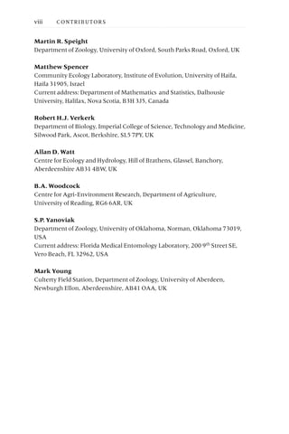 Martin R. Speight
Department of Zoology, University of Oxford, South Parks Road, Oxford, UK
Matthew Spencer
Community Ecology Laboratory, Institute of Evolution, University of Haifa,
Haifa 31905, Israel
Current address: Department of Mathematics and Statistics, Dalhousie
University, Halifax, Nova Scotia, B3H 3J5, Canada
Robert H.J. Verkerk
Department of Biology, Imperial College of Science, Technology and Medicine,
Silwood Park, Ascot, Berkshire, SL5 7PY, UK
Allan D. Watt
Centre for Ecology and Hydrology, Hill of Brathens, Glassel, Banchory,
Aberdeenshire AB31 4BW, UK
B.A. Woodcock
Centre for Agri-Environment Research, Department of Agriculture,
University of Reading, RG6 6AR, UK
S.P. Yanoviak
Department of Zoology, University of Oklahoma, Norman, Oklahoma 73019,
USA
Current address: Florida Medical Entomology Laboratory, 200 9th Street SE,
Vero Beach, FL 32962, USA
Mark Young
Culterty Field Station, Department of Zoology, University of Aberdeen,
Newburgh Ellon, Aberdeenshire, AB41 OAA, UK
viii CONTRIBUTORS
 