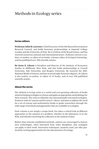 Methods in Ecology series
Series editors
ProfessorJohnH.LawtonisChiefExecutiveoftheUKNaturalEnvironment
Research Council, and holds honorary professorships at Imperial College
London and the University of York. He is a Fellow of the Royal Society, and has
received numerous national and international prizes. Professor Lawton is au-
thor, co-author, or editor of six books, a former editor of Ecological Entomology,
and has published over 300 scientific articles.
Dr Gene E. Likens is President and Director of the Institute of Ecosystem
Studies in Millbrook, New York, and also holds professorships at Cornell
University, Yale University, and Rutgers University. He received the 2001
National Medal of Science and has received eight honorary degrees. Dr Likens
is also author, co-author, or editor of 15 books, and of over 450 published
scientific articles.
About the series
The Methods in Ecology series is a useful and ever-growing collection of books
aimedathelpingecologiststochooseandapplyanappropriatemethodologyfor
their research. The series is edited by two internationally renowned ecologists,
Professor John H. Lawton and Dr Gene E. Likens, and aims to address the need
for a set of concise and authoritative books to guide researchers through the
wide range of methods and approaches that are available to ecologists.
Each volume is not simply a recipe book, but takes a critical look at different
approaches to the solution of a problem, whether in the laboratory or in the
field, and whether involving the collection or the analysis of data.
Rather than reiterate established methods, authors are encouraged to feature
new technologies, often borrowed from other disciplines, that ecologists
can apply to their work. Innovative techniques, properly used, can offer par-
ticularly exciting opportunities for the advancement of ecology.
ix
 