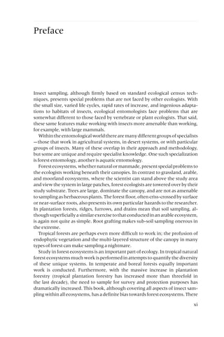 Preface
Insect sampling, although firmly based on standard ecological census tech-
niques, presents special problems that are not faced by other ecologists. With
the small size, varied life cycles, rapid rates of increase, and ingenious adapta-
tions to habitats of insects, ecological entomologists face problems that are
somewhat different to those faced by vertebrate or plant ecologists. That said,
these same features make working with insects more amenable than working,
for example, with large mammals.
Withintheentomologicalworldtherearemanydifferentgroupsofspecialists
—those that work in agricultural systems, in desert systems, or with particular
groups of insects. Many of these overlap in their approach and methodology,
but some are unique and require specialist knowledge. One such specialization
is forest entomology, another is aquatic entomology.
Forestecosystems,whethernaturalormanmade,presentspecialproblemsto
the ecologists working beneath their canopies. In contrast to grassland, arable,
and moorland ecosystems, where the scientist can stand above the study area
and view the system in large patches, forest ecologists are towered over by their
study substrate. Trees are large, dominate the canopy, and are not as amenable
to sampling as herbaceous plants. The forest floor, often criss-crossed by surface
or near-surface roots, also presents its own particular hazards to the researcher.
In plantation forests, ridges, furrows, and drains mean that soil sampling, al-
though superficially a similar exercise to that conducted in an arable ecosystem,
is again not quite as simple. Root grafting makes sub-soil sampling onerous in
the extreme.
Tropical forests are perhaps even more difficult to work in; the profusion of
endophytic vegetation and the multi-layered structure of the canopy in many
types of forest can make sampling a nightmare.
Study in forest ecosystems is an important part of ecology. In tropical natural
forest ecosystems much work is performed in attempts to quantify the diversity
of these unique systems. In temperate and boreal forests equally important
work is conducted. Furthermore, with the massive increase in plantation
forestry (tropical plantation forestry has increased more than threefold in
the last decade), the need to sample for survey and protection purposes has
dramatically increased. This book, although covering all aspects of insect sam-
pling within all ecosystems, has a definite bias towards forest ecosystems. There
xi
 
