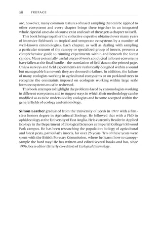 are, however, many common features of insect sampling that can be applied to
other ecosystems and every chapter brings these together in an integrated
whole. Special cases do of course exist and each of these gets a chapter to itself.
This book brings together the collective expertise obtained over many years
of intensive fieldwork in tropical and temperate ecosystems by a number of
well-known entomologists. Each chapter, as well as dealing with sampling
a particular stratum of the canopy or specialized group of insects, presents a
comprehensive guide to running experiments within and beneath the forest
canopy. Many potentially useful pieces of work conducted in forest ecosystems
have fallen at the final hurdle – the translation of field data to the printed page.
Unless surveys and field experiments are realistically designed within a sound
but manageable framework they are doomed to failure. In addition, the failure
of many ecologists working in agricultural ecosystems or on parkland trees to
recognize the constraints imposed on ecologists working within large scale
forest ecosystems must be redressed.
This book attempts to highlight the problems faced by entomologists working
in different ecosystems and to suggest ways in which their methodology can be
modified so as to be understood by ecologists and become accepted within the
general fields of ecology and entomology.
Simon Leather graduated from the University of Leeds in 1977 with a first-
class honors degree in Agricultural Zoology. He followed that with a PhD in
aphid ecology at the University of East Anglia. He is currently Reader in Applied
Ecology in the Department of Biological Sciences at Imperial College’s Silwood
Park campus. He has been researching the population biology of agricultural
and forest pests, particularly insects, for over 25 years. Ten of these years were
spent with the British Forestry Commission, where he learnt how to canopy-
sample the hard way! He has written and edited several books and has, since
1996, been editor (latterly co-editor) of Ecological Entomology.
xii PREFACE
 
