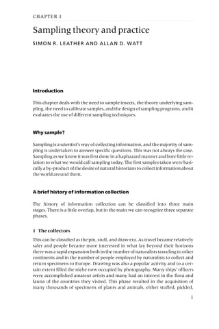 CHAPTER 1
Sampling theory and practice
SIMON R. LEATHER AND ALLAN D. WATT
Introduction
This chapter deals with the need to sample insects, the theory underlying sam-
pling, the need to calibrate samples, and the design of sampling programs, and it
evaluates the use of different sampling techniques.
Why sample?
Sampling is a scientist’s way of collecting information, and the majority of sam-
pling is undertaken to answer specific questions. This was not always the case.
Sampling as we know it was first done in a haphazard manner and bore little re-
lation to what we would call sampling today. The first samples taken were basi-
callyaby-productofthedesireofnaturalhistorianstocollectinformationabout
the world around them.
A brief history of information collection
The history of information collection can be classified into three main
stages. There is a little overlap, but in the main we can recognize three separate
phases.
1 The collectors
This can be classified as the pin, stuff, and draw era. As travel became relatively
safer and people became more interested in what lay beyond their horizons
there was a rapid expansion both in the number of naturalists traveling to other
continents and in the number of people employed by naturalists to collect and
return specimens to Europe. Drawing was also a popular activity and to a cer-
tain extent filled the niche now occupied by photography. Many ships’ officers
were accomplished amateur artists and many had an interest in the flora and
fauna of the countries they visited. This phase resulted in the acquisition of
many thousands of specimens of plants and animals, either stuffed, pickled,
1
 