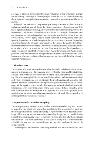 pressed, or pinned, accompanied by many sketches of the organisms in their
native settings, although as the majority of the artists had no scientific training
these drawings and paintings sometimes bear only a passing resemblance to
reality.
Although this resulted in the garnering of many examples of plants and ani-
mals there was little knowledge of the biology or ecology of the organisms. This
ledtoagreatdealofconfusion,particularlyinthefieldofentomologywherethe
sometimes complicated life cycles such as those occurring in dimorphic and
polymorphic species such as aphids led to the misclassification of many species.
For example, several aphid species were classified as being more than one
species, depending on which host plant they were removed from or depending
on which stage of the life cycle they were in at the time of their collection. Other
similar mistakes occurred in the Lepidoptera where confusion over the identity
of members of several mimic species lasted for some time until the larval stages
were recognized. Ladybird beetles such as Adalia bipunctata and Adalia decem-
punctata, now well known as being extremely variable in their different color
forms were also once misidentified as separate species until their life histories
were fully elucidated.
2 The observers
There were of course some collectors who also collected observations. Many
natural historians, as well as having a keen eye for the chase and for sketching,
also felt the need to observe the behavior of the animals that they were collect-
ing. These are exemplified by Darwin and Fabre who, as well as making detailed
collections of specimens, also spent many hours observing and recording pat-
terns of behavior. These observations provided plenty of information on the bi-
ology of the species, but as much of it was centered on individuals and their
interactions with other individuals of the same species did not provide a great
deal of information on their place in ecosystems, did not always provide accu-
rate information about mortality factors and was confounded by a great deal of
unrecognized environmental “noise.”
3 Experimental/controlled sampling
The next great step forward in the field of information collecting was the use
of experimental studies in controlled conditions. For example, by studying
the biology of an insect in the laboratory, it is possible to obtain detailed know-
ledge of life history parameters such as fecundity, longevity, etc., and it is also
possible to assign specific values to mortality factors, albeit in a far from natural
environment. The main drawback of this type of study is that environmental
variability is lost and the natural impact of mortality and natality factors is
compromised.
Thebestoptionistocombinelaboratorymethodsandnaturalconditions,and
2 CHAPTER 1
 