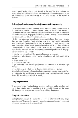 to do experimental and manipulative work in the field. The need to obtain ac-
curate estimates of animal numbers in the field led to the development of the
theory of sampling and, incidentally, to the use of statistics in the biological
sciences.
Estimating abundance and predicting population dynamics
The major use of sampling in entomology is to determine the number of insects
in a given area or location, usually for pest control or conservation purposes.
Theothermainreasonforwantinginformationoninsectnumbersistoincrease
our understanding of the population dynamics of the insect(s) in question and
to make predictions of their future abundance.
Before one can make a prediction, one needs to know how many insects
there are in the first place. This is equally true, whether one is going to control a
pest or to conserve an endangered species. It is not a sound practice (although
some modelers do it) to conjure a number out of thin air. There is also a need to
know what factors affect those numbers. There are basically six facts about the
population of an insect that are required before sensible predictions of the pop-
ulation dynamics can be made:
1 density —an expression of the species’ abundance in an area;
2 dispersion (distribution) —the spatial distribution of individuals of a
species;
3 natality —birth rate;
4 mortality —death rate;
5 age structure —the relative proportions of individuals in different age
classes;
6 population trend —the trend in the abundance of the study species.
It is only from this sort of information that one can start to make some sort of in-
ferences about the population dynamics of the insect. The only reliable way to
obtain this type of information is to sample.
Sampling methods
To sample an insect requires both a sampling technique and a sampling pro-
gram. These are different things, although it is noticeable that even in the scien-
tific literature the two terms are quite often used interchangeably.
Sampling techniques
A sampling technique is the method used to collect information from a single
sampling unit. Therefore the focus of a sampling technique is on the equipment
and/or the way the count is accomplished.
SAMPLING THEORY AND PRACTICE 3
 