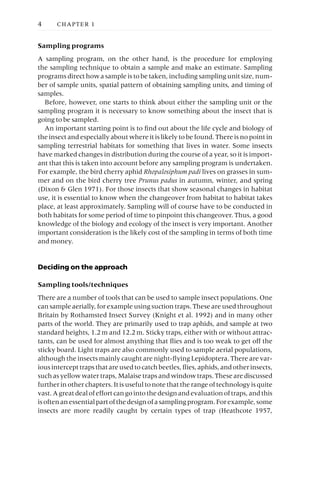 Sampling programs
A sampling program, on the other hand, is the procedure for employing
the sampling technique to obtain a sample and make an estimate. Sampling
programs direct how a sample is to be taken, including sampling unit size, num-
ber of sample units, spatial pattern of obtaining sampling units, and timing of
samples.
Before, however, one starts to think about either the sampling unit or the
sampling program it is necessary to know something about the insect that is
going to be sampled.
An important starting point is to find out about the life cycle and biology of
the insect and especially about where it is likely to be found. There is no point in
sampling terrestrial habitats for something that lives in water. Some insects
have marked changes in distribution during the course of a year, so it is import-
ant that this is taken into account before any sampling program is undertaken.
For example, the bird cherry aphid Rhopalosiphum padi lives on grasses in sum-
mer and on the bird cherry tree Prunus padus in autumn, winter, and spring
(Dixon & Glen 1971). For those insects that show seasonal changes in habitat
use, it is essential to know when the changeover from habitat to habitat takes
place, at least approximately. Sampling will of course have to be conducted in
both habitats for some period of time to pinpoint this changeover. Thus, a good
knowledge of the biology and ecology of the insect is very important. Another
important consideration is the likely cost of the sampling in terms of both time
and money.
Deciding on the approach
Sampling tools/techniques
There are a number of tools that can be used to sample insect populations. One
can sample aerially, for example using suction traps. These are used throughout
Britain by Rothamsted Insect Survey (Knight et al. 1992) and in many other
parts of the world. They are primarily used to trap aphids, and sample at two
standard heights, 1.2m and 12.2m. Sticky traps, either with or without attrac-
tants, can be used for almost anything that flies and is too weak to get off the
sticky board. Light traps are also commonly used to sample aerial populations,
although the insects mainly caught are night-flying Lepidoptera. There are var-
iousintercepttrapsthatareusedtocatchbeetles,flies,aphids,andotherinsects,
such as yellow water traps, Malaise traps and window traps. These are discussed
further in other chapters. It is useful to note that the range of technology is quite
vast.Agreatdealofeffortcangointothedesignandevaluationoftraps,andthis
isoftenanessentialpartofthedesignofasamplingprogram.Forexample,some
insects are more readily caught by certain types of trap (Heathcote 1957,
4 CHAPTER 1
 