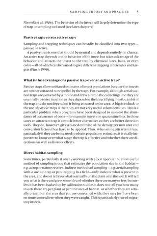 Niemelä et al. 1986). The behavior of the insect will largely determine the type
of trap or sampling tool used (see later chapters).
Passive traps versus active traps
Sampling and trapping techniques can broadly be classified into two types —
passive or active.
A passive trap is one that should be neutral and depends entirely on chance.
An active trap depends on the behavior of the insect but takes advantage of the
behavior and attracts the insect to the trap by chemical lures, baits, or even
color —all of which can be varied to give different trapping efficiencies and tar-
gets (Finch 1990).
What is the advantage of a passive trap over an active trap?
Passive traps allow unbiased estimates of insect populations because the insects
areneitherattractednorrepelledbythetraps.Forexample,althoughaerialsuc-
tion traps are powered by a motor and draw air into the collecting tube they are
essentially passive in action as they depend on the insect flying into the ambit of
the trap and do not depend on it being attracted to the area. A big drawback to
the use of passive traps is that they are not very useful at low densities. This is a
particular problem when programs have been designed to monitor the abun-
dance of occurrence of pests —for example insects on quarantine lists. In those
cases an attractant trap is a much better alternative as they are better detection
tools. They do, however, give a biased estimate of the density per unit area and
conversion factors then have to be applied. Thus, when using attractant traps,
particularly if they are being used to obtain population estimates, it is vitally im-
portant to know over what range the trap is effective and whether there are di-
rectional as well as distance effects.
Direct habitat sampling
Sometimes, particularly if one is working with a pest species, the most useful
method of sampling is one that estimates the population size in the habitat —
e.g.acropornaturereserve.Indirectmethodsofsampling —e.g.aerialsampling
with a suction trap or pan trapping in a field —only indicate what is present in
the area, and do not tell you what is actually on the plant or in the soil. It will tell
youwhatisthereandgivessomeideaofwhethertherearemanyorfew,butun-
less it has been backed up by calibration studies it does not tell you how many
insects there are per plant or per unit area of habitat, or whether they are actu-
ally present on the area that you are concerned with; they may just have been
en route somewhere when they were caught. This is particularly true of migra-
tory insects.
SAMPLING THEORY AND PRACTICE 5
 